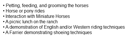 • Petting, feeding, and grooming the horses • Horse or pony rides • Interaction with Miniature Horses • A picnic lunch on the ranch • A demonstration of English and/or Western riding techniques • A Farrier demonstrating shoeing techniques